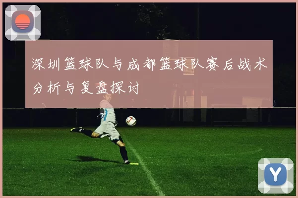 深圳篮球队与成都篮球队赛后战术分析与复盘探讨