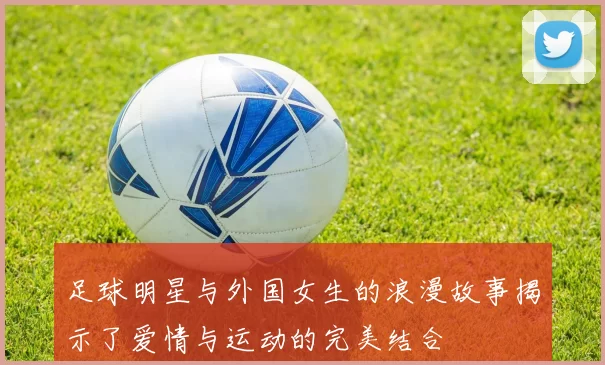 足球明星与外国女生的浪漫故事揭示了爱情与运动的完美结合