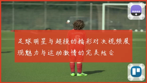 足球明星与超模的精彩对决视频展现魅力与运动激情的完美结合