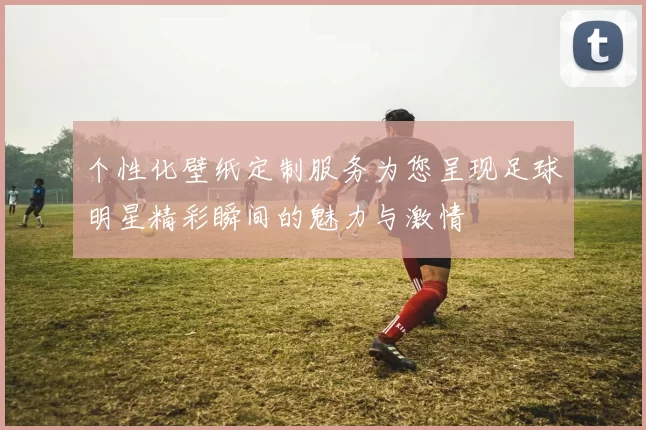 个性化壁纸定制服务为您呈现足球明星精彩瞬间的魅力与激情