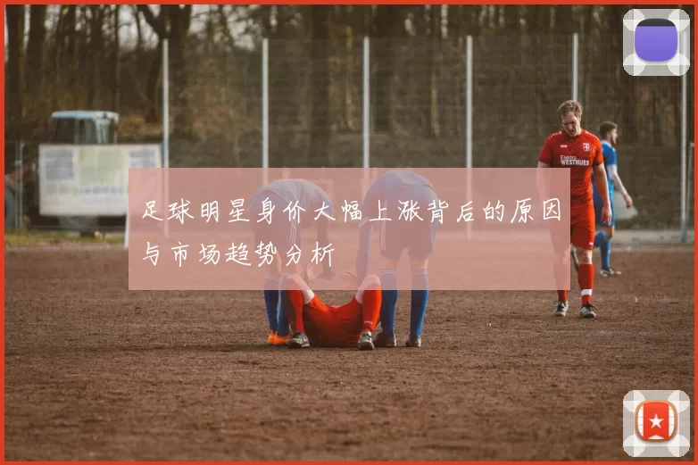 足球明星身价大幅上涨背后的原因与市场趋势分析