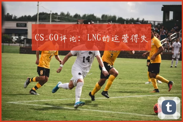 CS_GO评论：LNG的运营得失