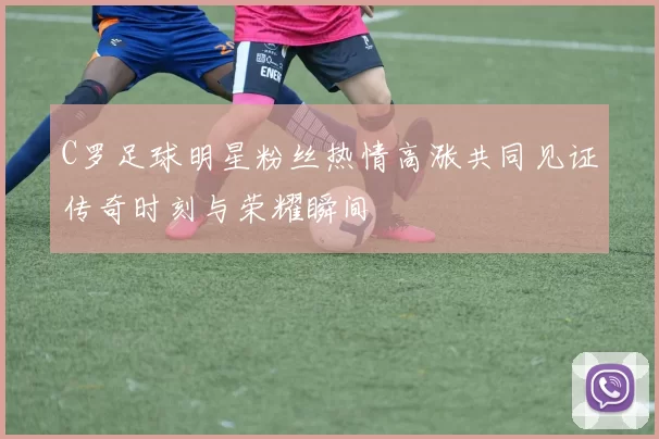 C罗足球明星粉丝热情高涨共同见证传奇时刻与荣耀瞬间