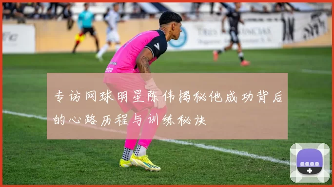 专访网球明星陈伟揭秘他成功背后的心路历程与训练秘诀