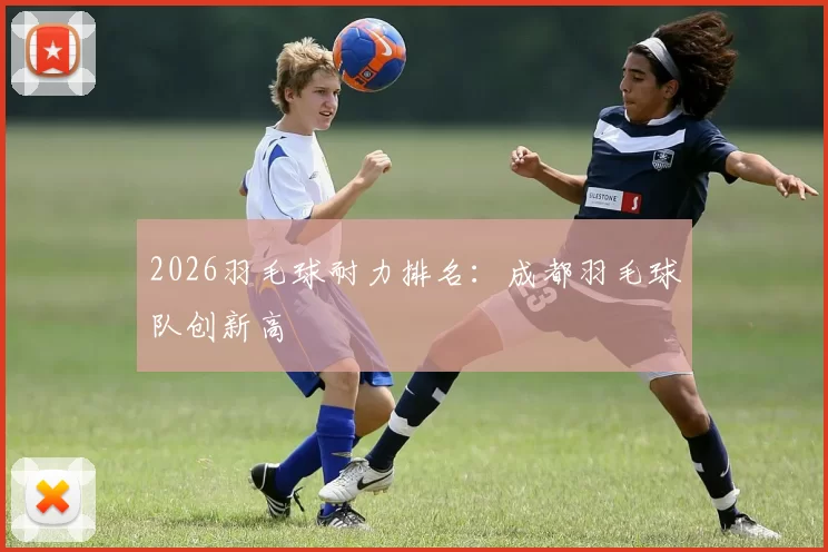 2026羽毛球耐力排名：成都羽毛球队创新高